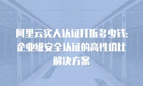 阿里云实人认证打折多少钱：企业级安全认证的高性价比解决方案