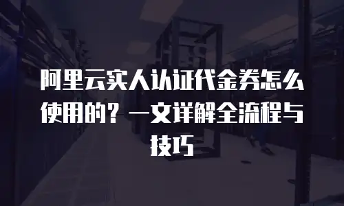 阿里云实人认证代金券怎么使用的？一文详解全流程与技巧