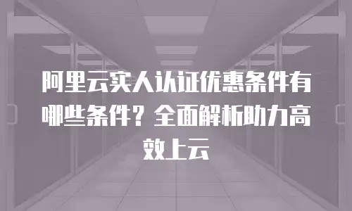 阿里云实人认证优惠条件有哪些条件？全面解析助力高效上云