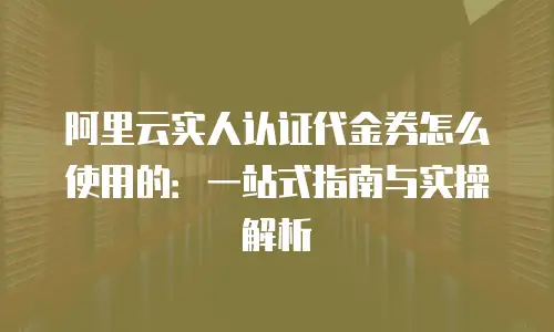 阿里云实人认证代金券怎么使用的：一站式指南与实操解析