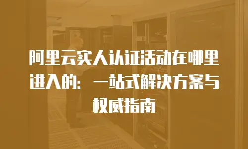 阿里云实人认证活动在哪里进入的：一站式解决方案与权威指南
