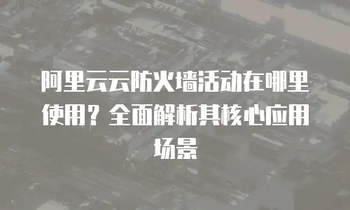 阿里云云防火墙活动在哪里使用？全面解析其核心应用场景