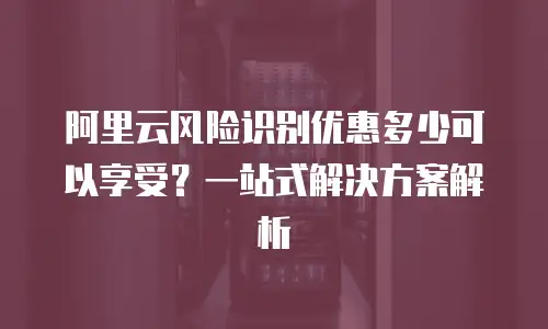 阿里云风险识别优惠多少可以享受？一站式解决方案解析