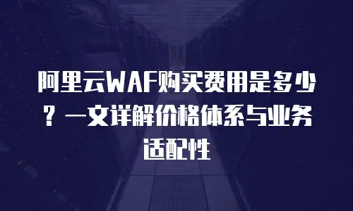阿里云WAF购买费用是多少？一文详解价格体系与业务适配性