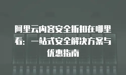 阿里云内容安全折扣在哪里看：一站式安全解决方案与优惠指南