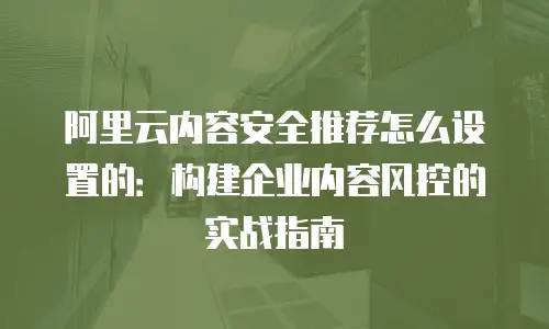 阿里云内容安全推荐怎么设置的：构建企业内容风控的实战指南