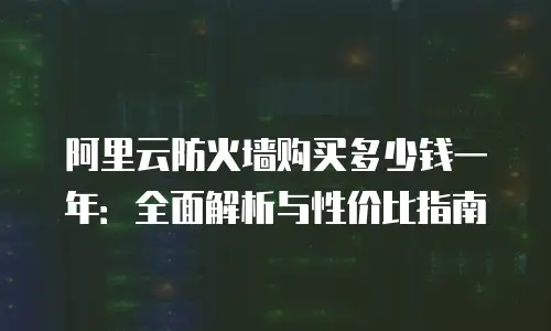 阿里云防火墙购买多少钱一年：全面解析与性价比指南