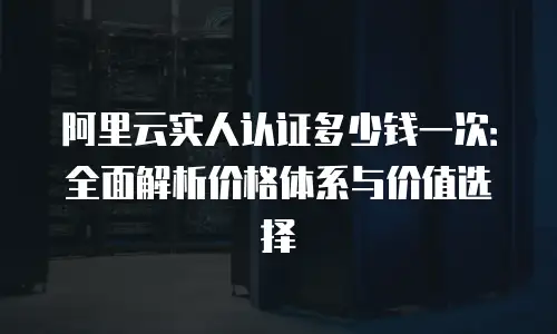 阿里云实人认证多少钱一次：全面解析价格体系与价值选择