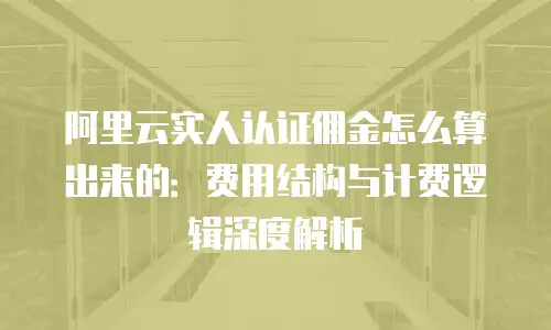 阿里云实人认证佣金怎么算出来的：费用结构与计费逻辑深度解析