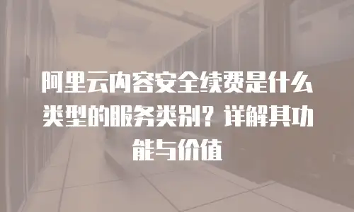 阿里云内容安全续费是什么类型的服务类别？详解其功能与价值