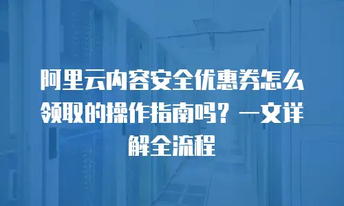 阿里云内容安全优惠券怎么领取的操作指南吗？一文详解全流程
