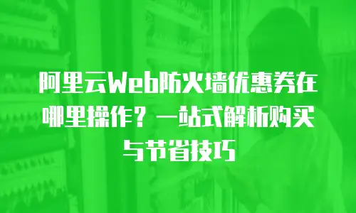 阿里云Web防火墙优惠券在哪里操作？一站式解析购买与节省技巧