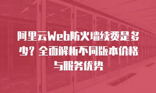 阿里云Web防火墙续费是多少？全面解析不同版本价格与服务优势