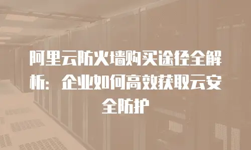 阿里云防火墙购买途径全解析：企业如何高效获取云安全防护