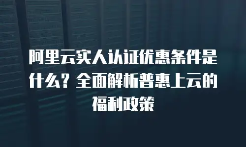 阿里云实人认证优惠条件是什么？全面解析普惠上云的福利政策