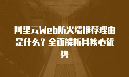 阿里云Web防火墙推荐理由是什么？全面解析其核心优势