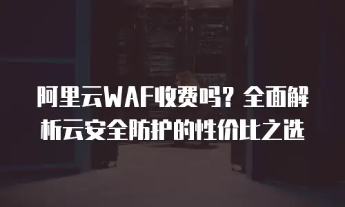 阿里云WAF收费吗？全面解析云安全防护的性价比之选