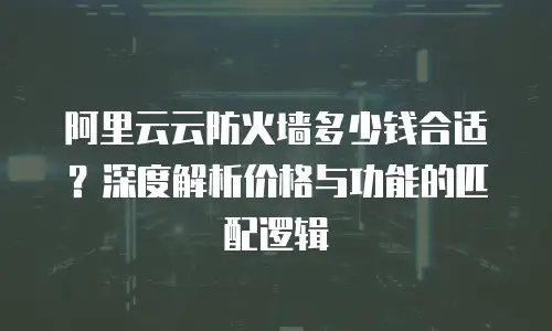 阿里云云防火墙多少钱合适？深度解析价格与功能的匹配逻辑