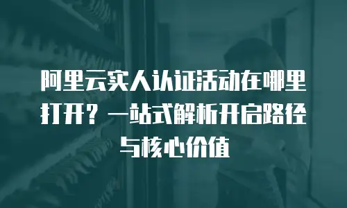 阿里云实人认证活动在哪里打开？一站式解析开启路径与核心价值