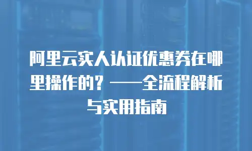 阿里云实人认证优惠券在哪里操作的？——全流程解析与实用指南