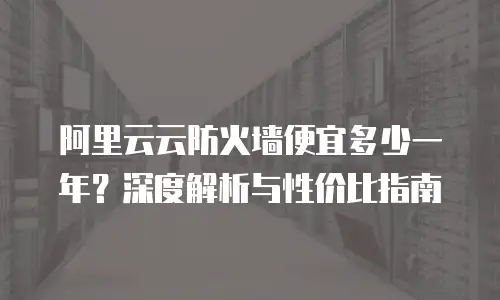 阿里云云防火墙便宜多少一年？深度解析与性价比指南
