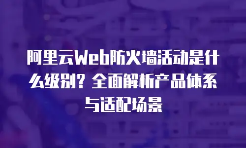 阿里云Web防火墙活动是什么级别？全面解析产品体系与适配场景