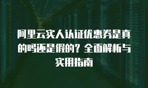 阿里云实人认证优惠券是真的吗还是假的？全面解析与实用指南