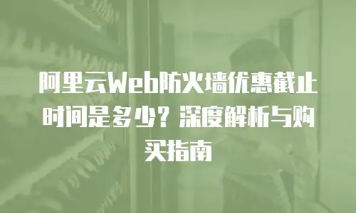阿里云Web防火墙优惠截止时间是多少？深度解析与购买指南