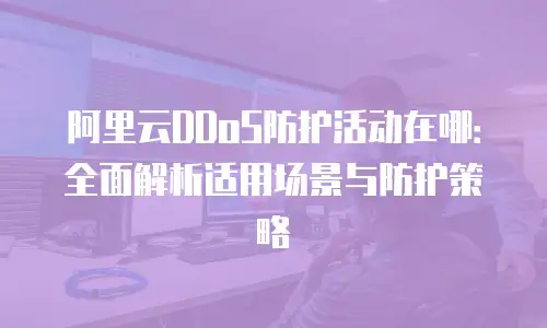 阿里云DDoS防护活动在哪：全面解析适用场景与防护策略