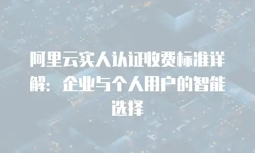 阿里云实人认证收费标准详解：企业与个人用户的智能选择