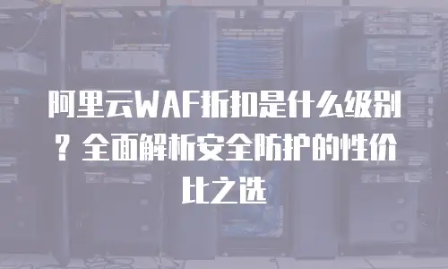 阿里云WAF折扣是什么级别？全面解析安全防护的性价比之选