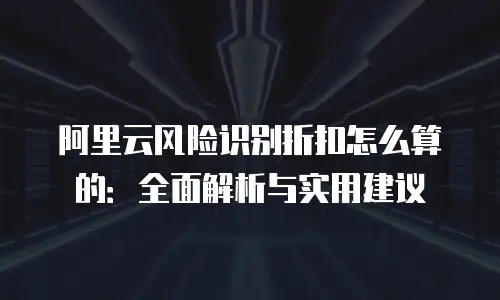 阿里云风险识别折扣怎么算的：全面解析与实用建议