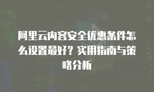 阿里云内容安全优惠条件怎么设置最好？实用指南与策略分析