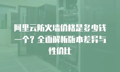阿里云防火墙价格是多少钱一个？全面解析版本差异与性价比