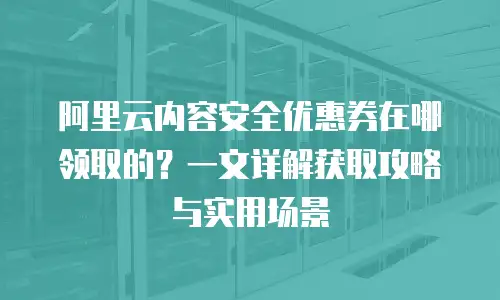 阿里云内容安全优惠券在哪领取的？一文详解获取攻略与实用场景