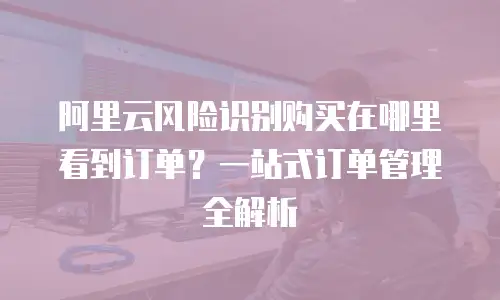 阿里云风险识别购买在哪里看到订单？一站式订单管理全解析