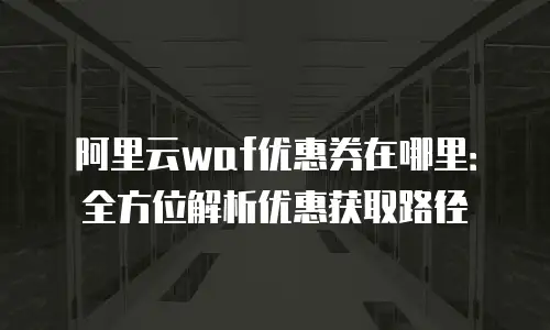 阿里云waf优惠券在哪里：全方位解析优惠获取路径