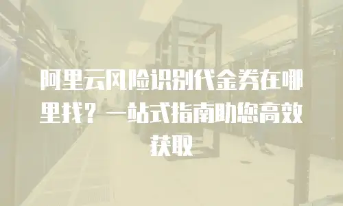 阿里云风险识别代金券在哪里找？一站式指南助您高效获取