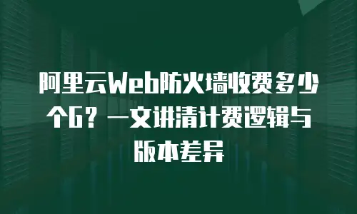 阿里云Web防火墙收费多少个G？一文讲清计费逻辑与版本差异