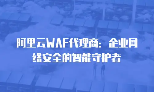 阿里云WAF代理商：企业网络安全的智能守护者