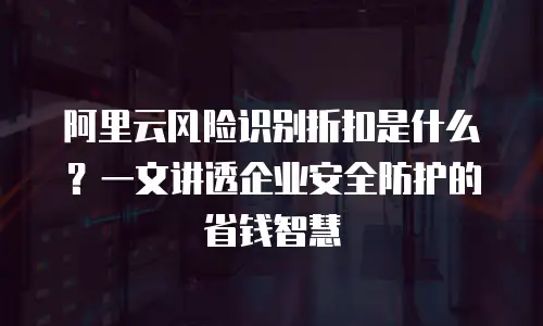 阿里云风险识别折扣是什么？一文讲透企业安全防护的省钱智慧