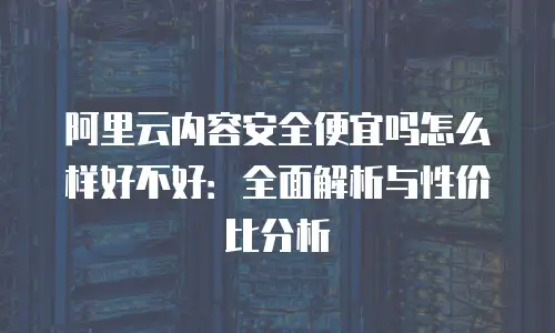 阿里云内容安全便宜吗怎么样好不好：全面解析与性价比分析
