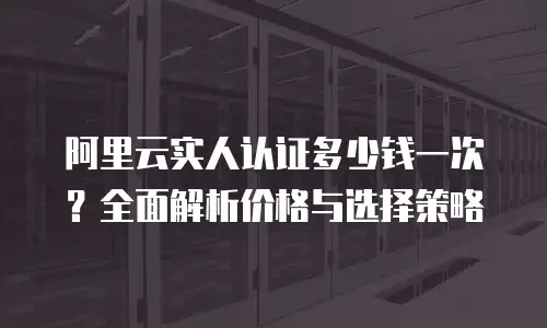 阿里云实人认证多少钱一次？全面解析价格与选择策略
