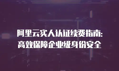 阿里云实人认证续费指南：高效保障企业级身份安全