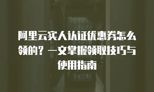 阿里云实人认证优惠券怎么领的？一文掌握领取技巧与使用指南