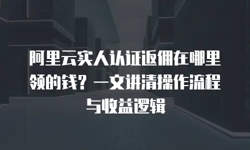 阿里云实人认证返佣在哪里领的钱？一文讲清操作流程与收益逻辑