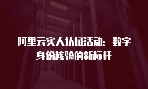 阿里云实人认证活动：数字身份核验的新标杆
