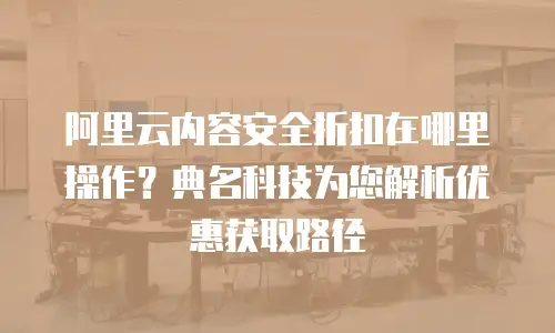 阿里云内容安全折扣在哪里操作？典名科技为您解析优惠获取路径