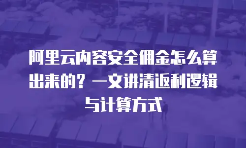 阿里云内容安全佣金怎么算出来的？一文讲清返利逻辑与计算方式