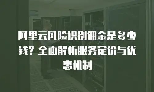 阿里云风险识别佣金是多少钱？全面解析服务定价与优惠机制